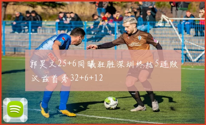 郭昊文25+6同曦狂胜深圳终结5连败 汉兹首秀32+6+12