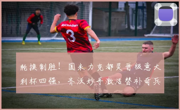 轮换制胜!国米力克都灵晋级意大利杯四强,齐沃妙手激活替补奇兵