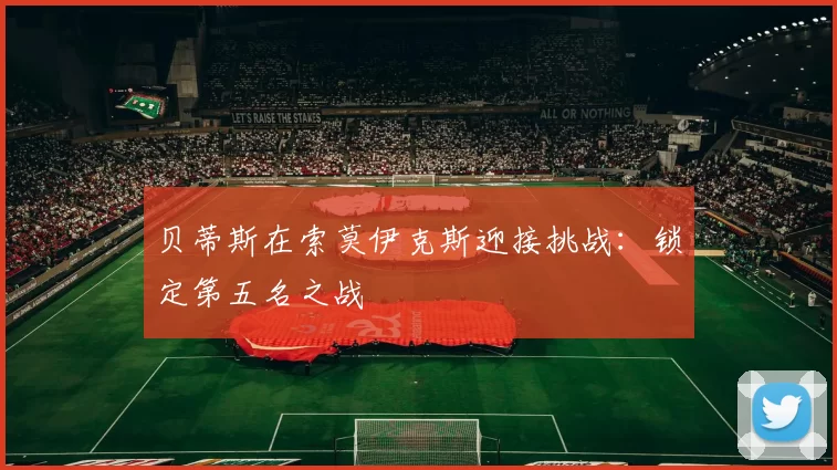 贝蒂斯在索莫伊克斯迎接挑战：锁定第五名之战