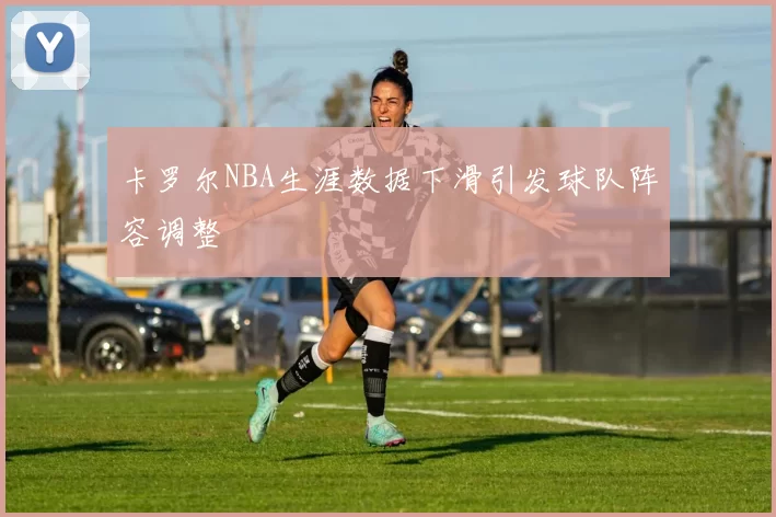 卡罗尔NBA生涯数据下滑引发球队阵容调整