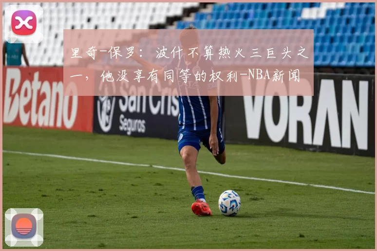 里奇-保罗：波什不算热火三巨头之一，他没享有同等的权利-NBA新闻