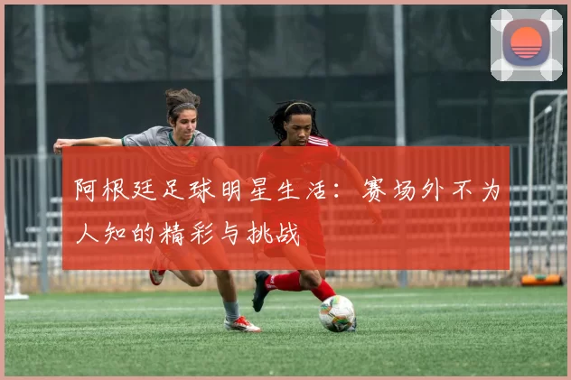 阿根廷足球明星生活:赛场外不为人知的精彩与挑战