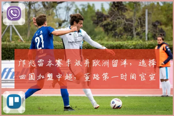 邝兆雷本赛季放弃欧洲留洋,选择回国加盟中超,董路第一时间官宣确认_鹏城_比赛_深圳