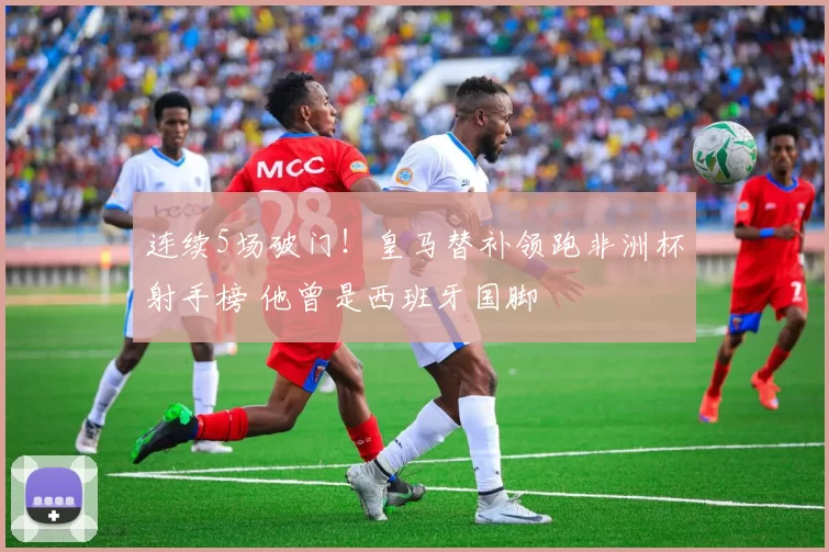 连续5场破门!皇马替补领跑非洲杯射手榜 他曾是西班牙国脚