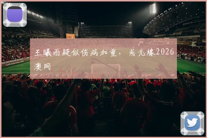 王曦雨疑似伤病加重，或无缘2026澳网