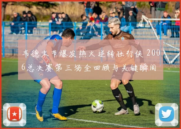 韦德末节爆发热火逆转独行侠 2006总决赛第三场全回顾与关键瞬间
