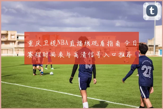 重庆卫视NBA直播线观看指南 今日赛程时间表与高清信号入口推荐