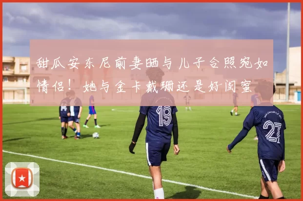 甜瓜安东尼前妻晒与儿子合照宛如情侣！她与金卡戴珊还是好闺蜜