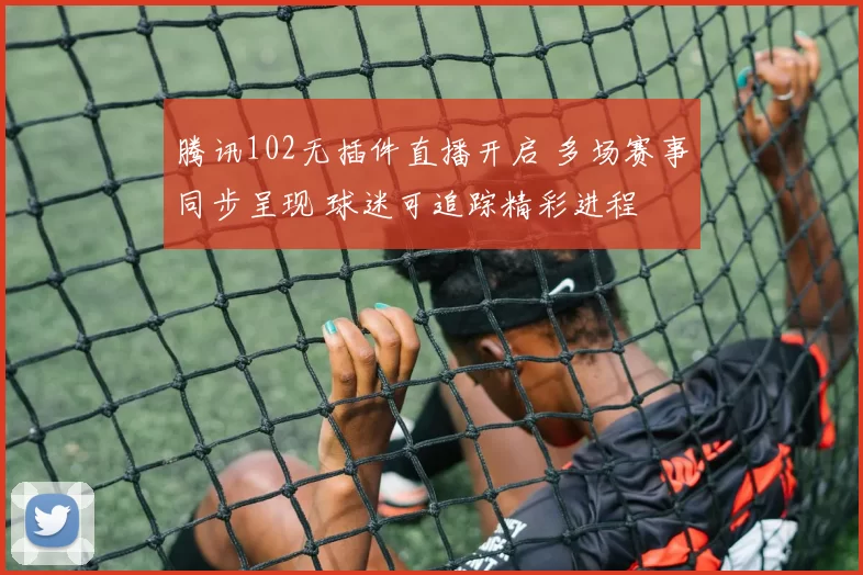 腾讯102无插件直播开启 多场赛事同步呈现 球迷可追踪精彩进程