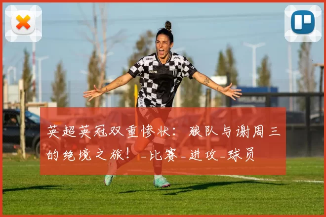 英超英冠双重惨状：狼队与谢周三的绝境之旅！_比赛_进攻_球员