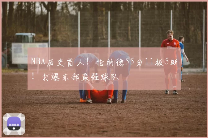 NBA历史首人!伦纳德55分11板5断!打爆东部最强球队