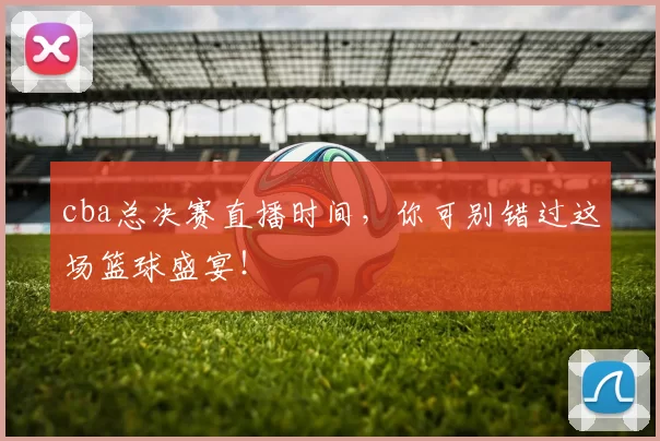 cba总决赛直播时间，你可别错过这场篮球盛宴！