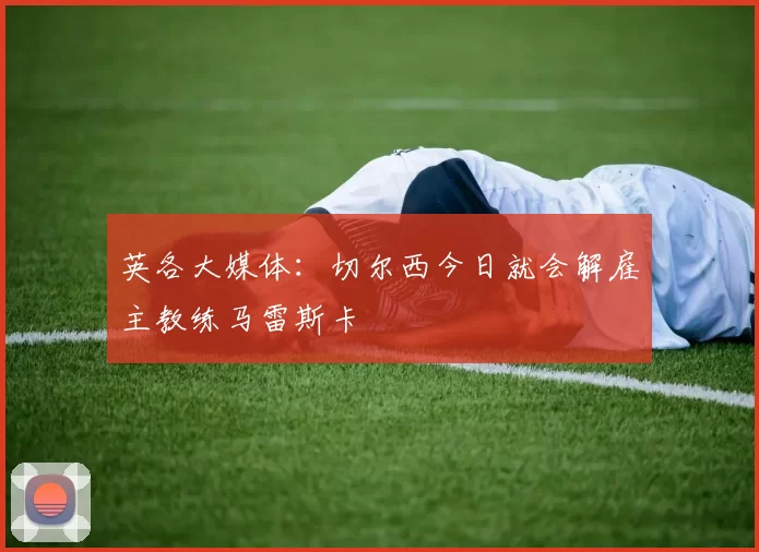英各大媒体:切尔西今日就会解雇主教练马雷斯卡