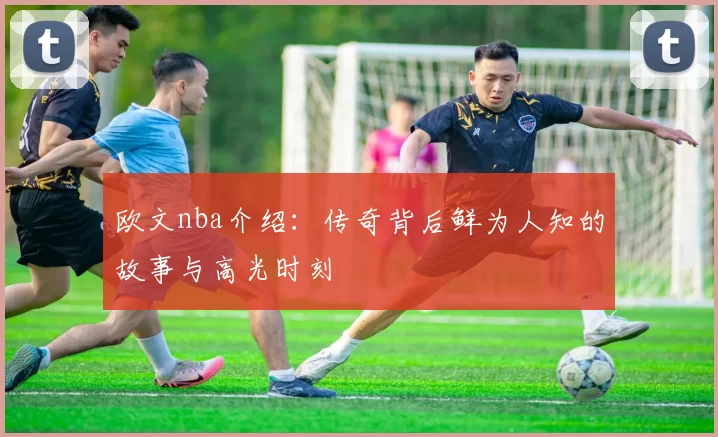 欧文nba介绍：传奇背后鲜为人知的故事与高光时刻