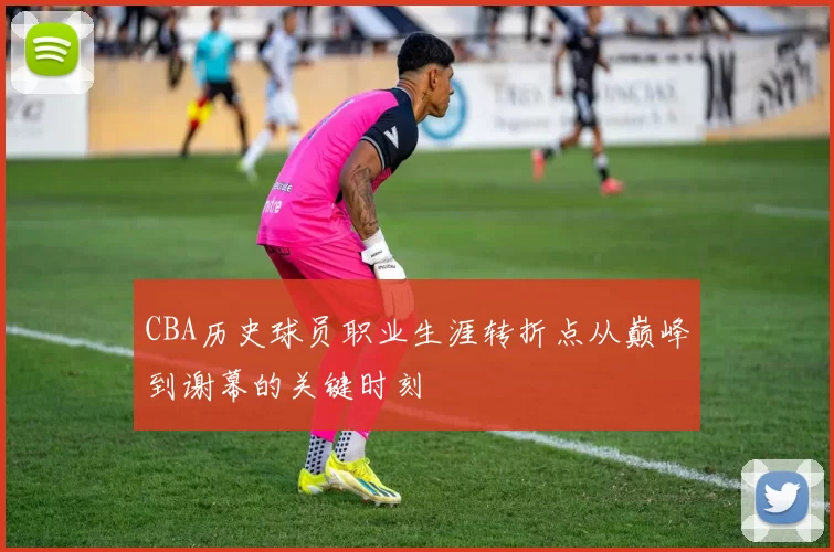 CBA历史球员职业生涯转折点从巅峰到谢幕的关键时刻