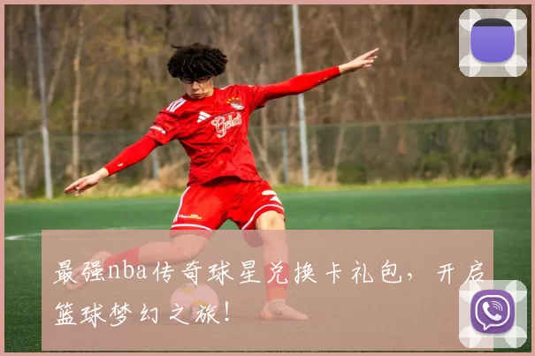 最强nba传奇球星兑换卡礼包，开启篮球梦幻之旅！