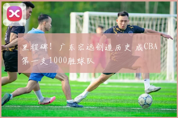 里程碑！广东宏远创造历史 成CBA第一支1000胜球队