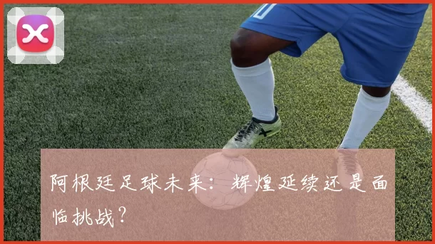 阿根廷足球未来：辉煌延续还是面临挑战？