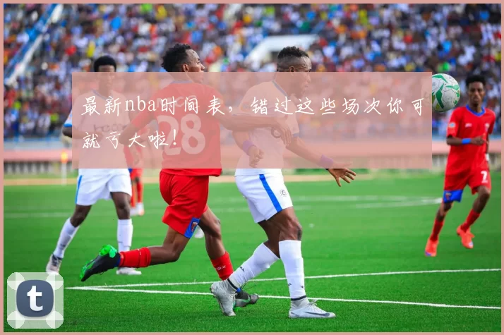 最新nba时间表,错过这些场次你可就亏大啦!