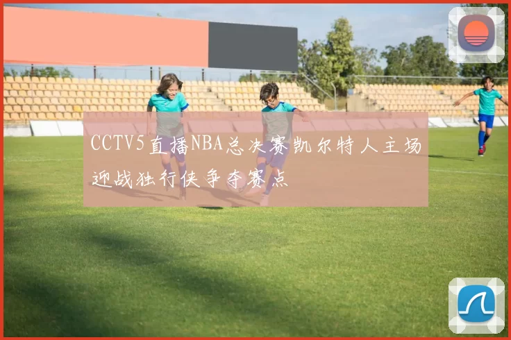 CCTV5直播NBA总决赛凯尔特人主场迎战独行侠争夺赛点