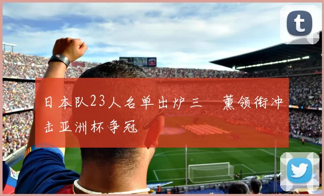 日本队23人名单出炉三笘薰领衔冲击亚洲杯争冠