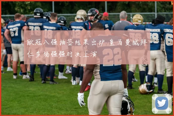 欧冠八强抽签结果出炉 皇马曼城拜仁多场强强对决上演