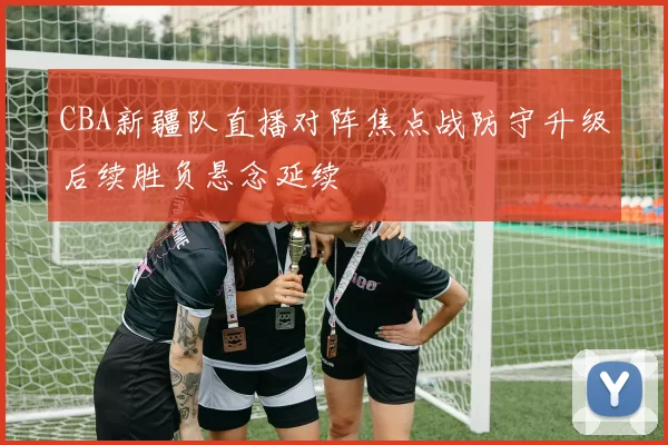 CBA新疆队直播对阵焦点战防守升级后续胜负悬念延续