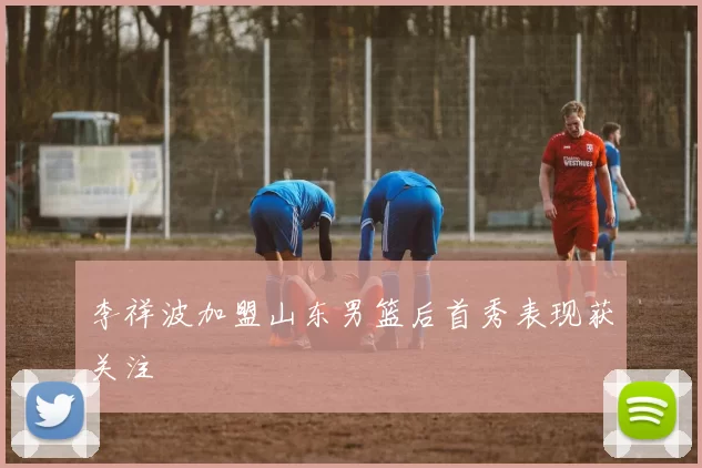 李祥波加盟山东男篮后首秀表现获关注