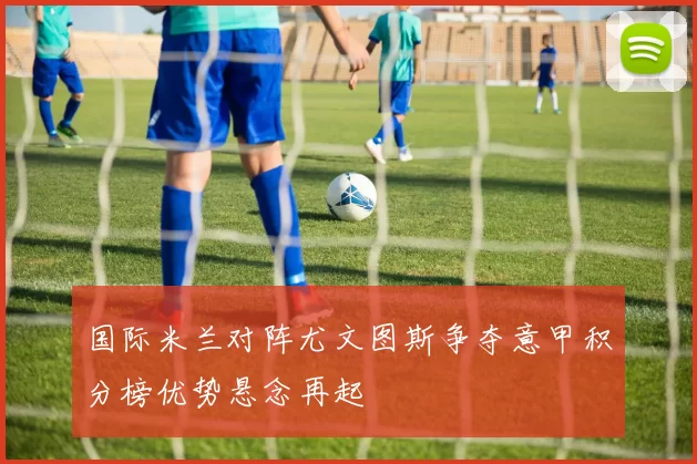 国际米兰对阵尤文图斯争夺意甲积分榜优势悬念再起