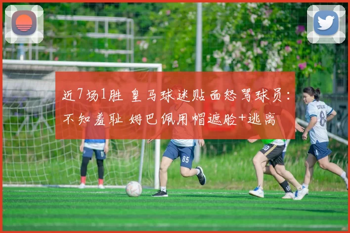 近7场1胜 皇马球迷贴面怒骂球员：不知羞耻 姆巴佩用帽遮脸+逃离