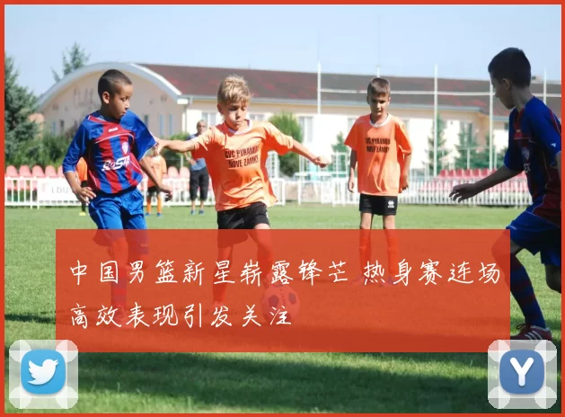 中国男篮新星崭露锋芒 热身赛连场高效表现引发关注