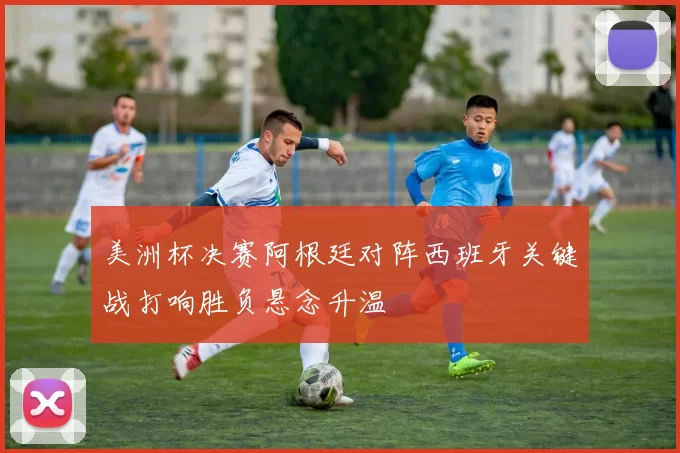 美洲杯决赛阿根廷对阵西班牙关键战打响胜负悬念升温