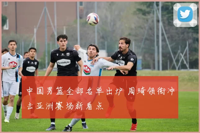 中国男篮全部名单出炉 周琦领衔冲击亚洲赛场新看点