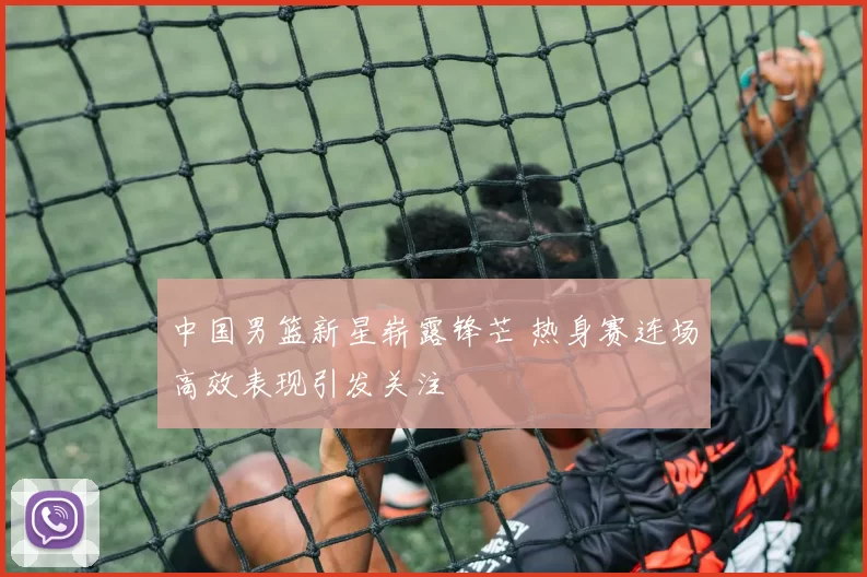 中国男篮新星崭露锋芒 热身赛连场高效表现引发关注