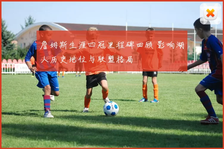 詹姆斯生涯四冠里程碑回顾 影响湖人历史地位与联盟格局