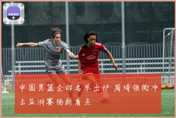 中国男篮全部名单出炉 周琦领衔冲击亚洲赛场新看点