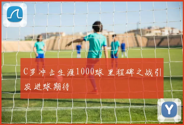 C罗冲击生涯1000球 里程碑之战引发进球期待