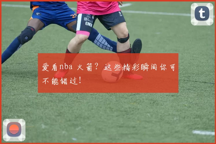 爱看nba 火箭？这些精彩瞬间你可不能错过！