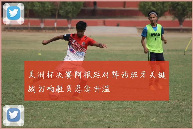 美洲杯决赛阿根廷对阵西班牙关键战打响胜负悬念升温