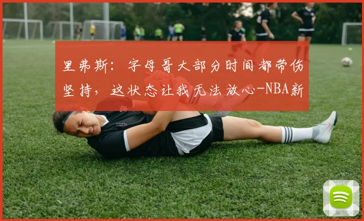 里弗斯：字母哥大部分时间都带伤坚持，这状态让我无法放心-NBA新闻