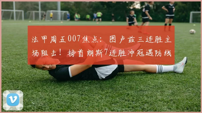 法甲周五007焦点：图卢兹三连胜主场阻击！榜首朗斯7连胜冲冠遇防线隐患_伤病_定位球_战术