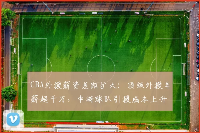 CBA外援薪资差距扩大：顶级外援年薪超千万，中游球队引援成本上升