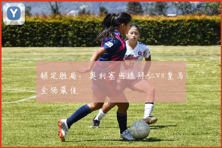 锁定胜局，奥利塞当选拜仁vs皇马全场最佳