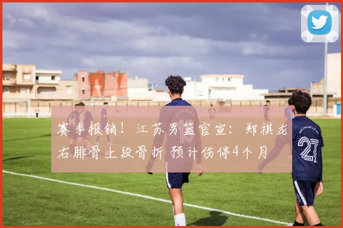 赛季报销!江苏男篮官宣:郑祺龙右腓骨上段骨折 预计伤停4个月