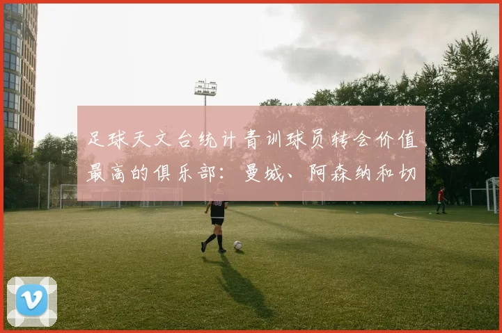 足球天文台统计青训球员转会价值最高的俱乐部：曼城、阿森纳和切尔西排名英超前三，巴萨一线队22名青训球员，6.4亿英镑断层领先1️⃣ 巴塞罗那｜22人｜6.401