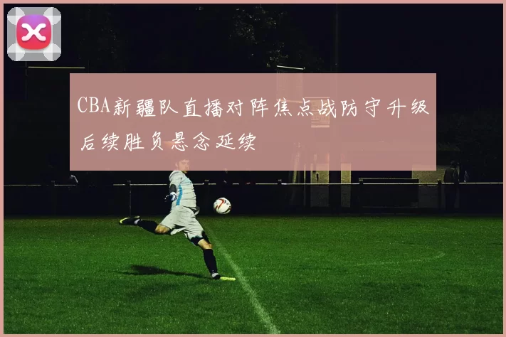 CBA新疆队直播对阵焦点战防守升级后续胜负悬念延续