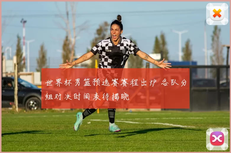 世界杯男篮预选赛赛程出炉 各队分组对决时间表待揭晓