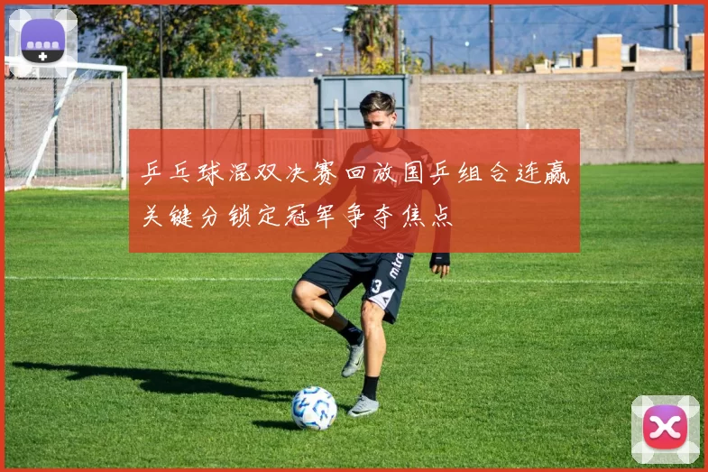 乒乓球混双决赛回放国乒组合连赢关键分锁定冠军争夺焦点