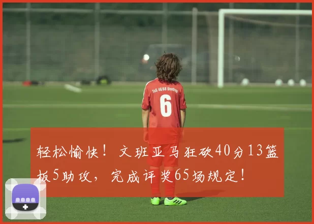 轻松愉快！文班亚马狂砍40分13篮板5助攻，完成评奖65场规定！