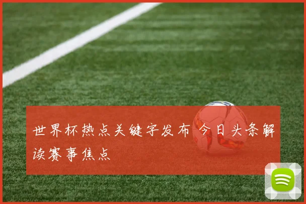 世界杯热点关键字发布 今日头条解读赛事焦点